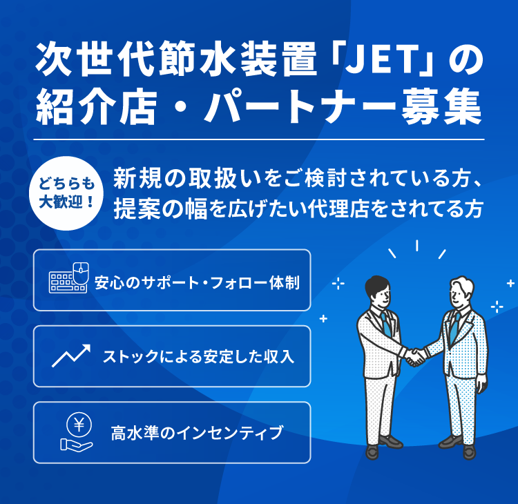 次世代節水装置「JET」の紹介店・パートナー募集：どちらも大歓迎！新規の取扱いをご検討されている方、提案の幅を広げたい代理店をされてる方　安心のサポートフォロー体制　ストック＆ショット収入　高水準のインセンティブ