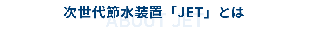 次世代節水装置「JET」とは